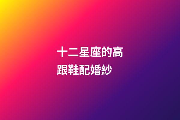 十二星座的高跟鞋配婚紗-第1張-星座運(yùn)勢(shì)-玄機(jī)派