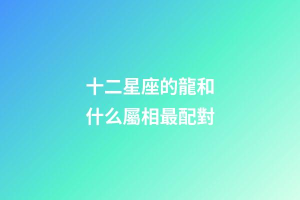 十二星座的龍和什么屬相最配對-第1張-星座運勢-玄機派