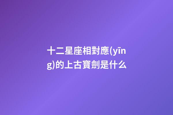 十二星座相對應(yīng)的上古寶劍是什么