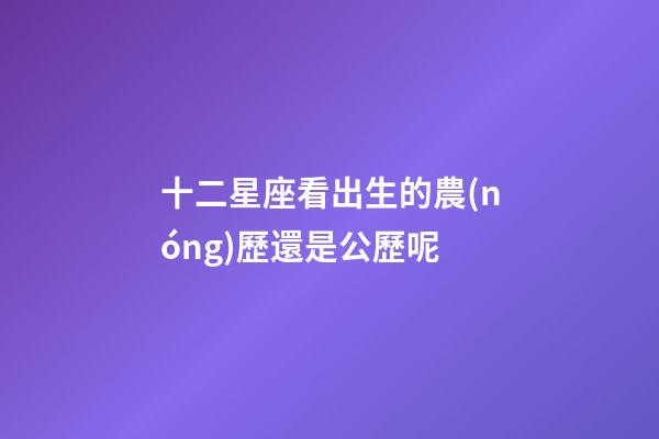 十二星座看出生的農(nóng)歷還是公歷呢-第1張-星座運(yùn)勢(shì)-玄機(jī)派