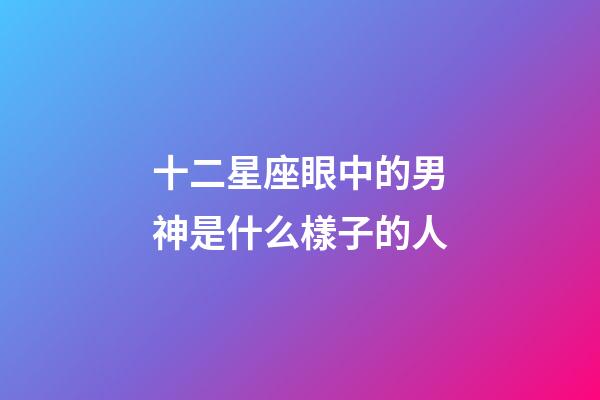 十二星座眼中的男神是什么樣子的人-第1張-星座運勢-玄機派