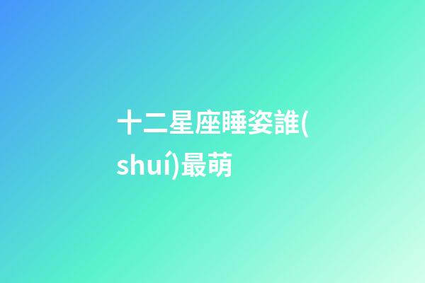 十二星座睡姿誰(shuí)最萌