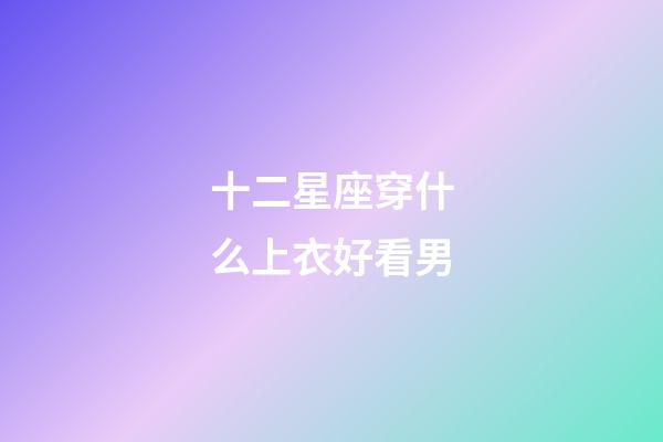 十二星座穿什么上衣好看男