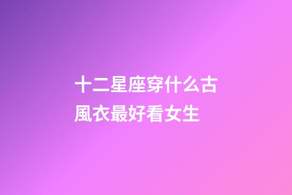 十二星座穿什么古風衣最好看女生-第1張-星座運勢-玄機派