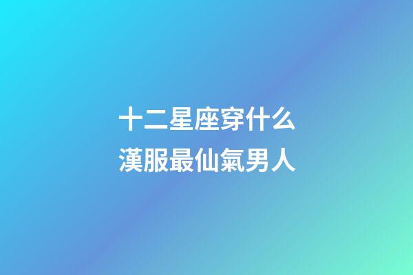 十二星座穿什么漢服最仙氣男人-第1張-星座運勢-玄機派