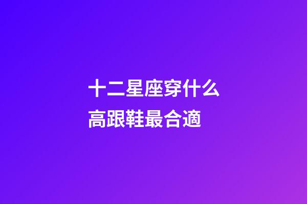 十二星座穿什么高跟鞋最合適-第1張-星座運勢-玄機派