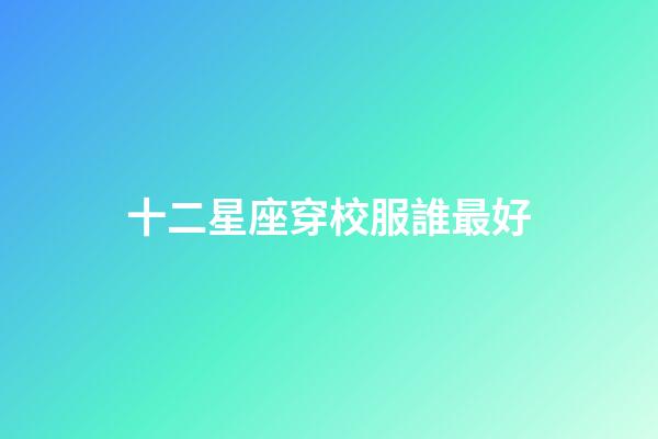十二星座穿校服誰最好-第1張-星座運勢-玄機派