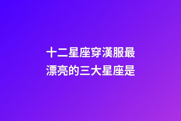 十二星座穿漢服最漂亮的三大星座是-第1張-星座運勢-玄機派