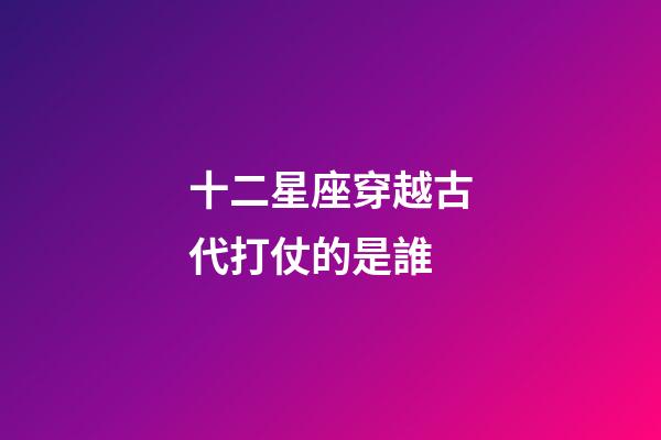 十二星座穿越古代打仗的是誰-第1張-星座運勢-玄機派