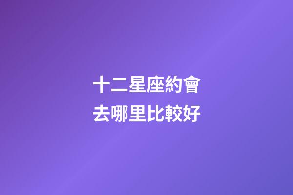 十二星座約會去哪里比較好-第1張-星座運勢-玄機派