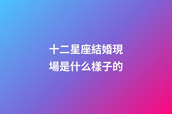 十二星座結婚現場是什么樣子的-第1張-星座運勢-玄機派