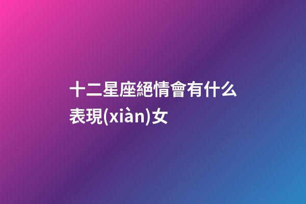 十二星座絕情會有什么表現(xiàn)女-第1張-星座運勢-玄機派