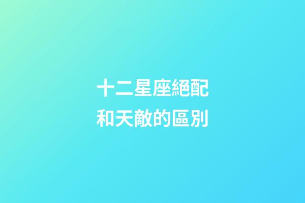 十二星座絕配和天敵的區別-第1張-星座運勢-玄機派