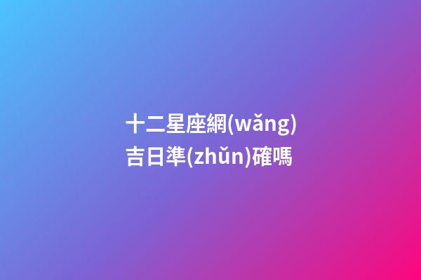 十二星座網(wǎng)吉日準(zhǔn)確嗎
