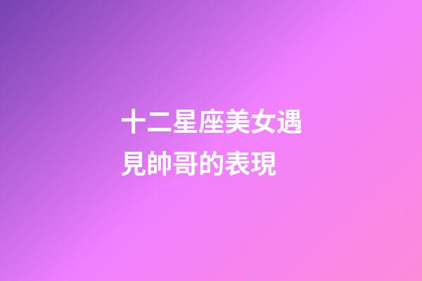十二星座美女遇見帥哥的表現-第1張-星座運勢-玄機派
