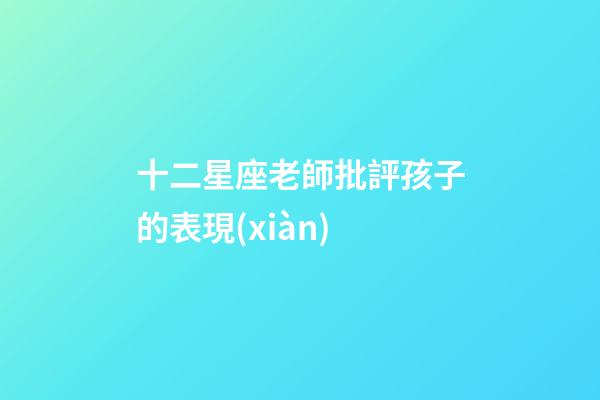 十二星座老師批評孩子的表現(xiàn)-第1張-星座運(yùn)勢-玄機(jī)派