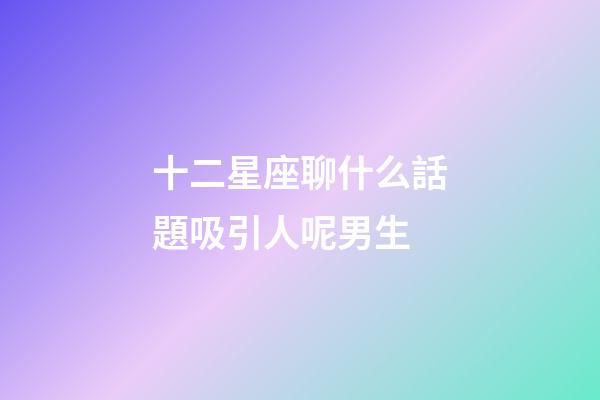 十二星座聊什么話題吸引人呢男生-第1張-星座運勢-玄機派