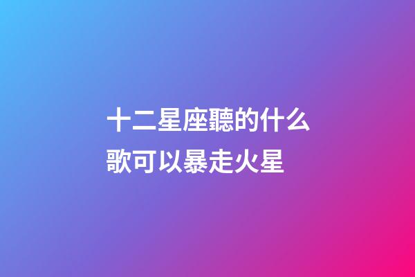 十二星座聽的什么歌可以暴走火星-第1張-星座運勢-玄機派