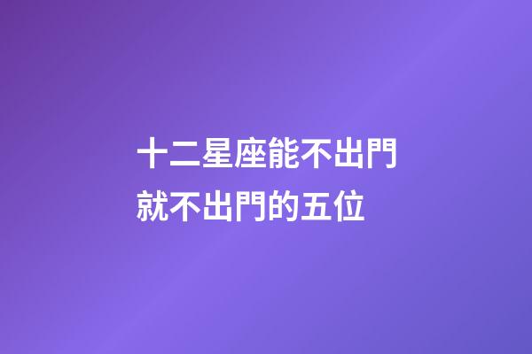 十二星座能不出門就不出門的五位-第1張-星座運勢-玄機派