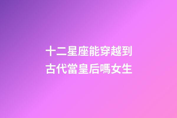 十二星座能穿越到古代當皇后嗎女生