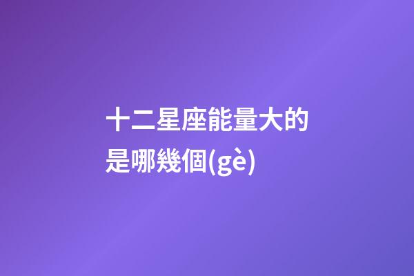 十二星座能量大的是哪幾個(gè)-第1張-星座運(yùn)勢-玄機(jī)派