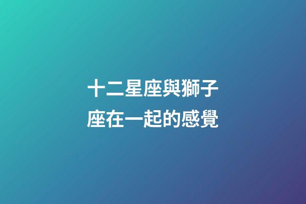 十二星座與獅子座在一起的感覺-第1張-星座運(yùn)勢-玄機(jī)派