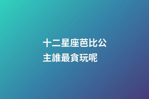 十二星座芭比公主誰最貪玩呢
