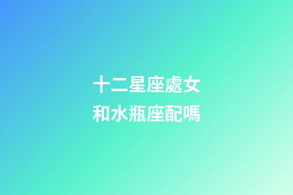 十二星座處女和水瓶座配嗎-第1張-星座運勢-玄機派