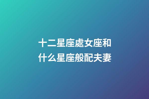 十二星座處女座和什么星座般配夫妻-第1張-星座運勢-玄機派