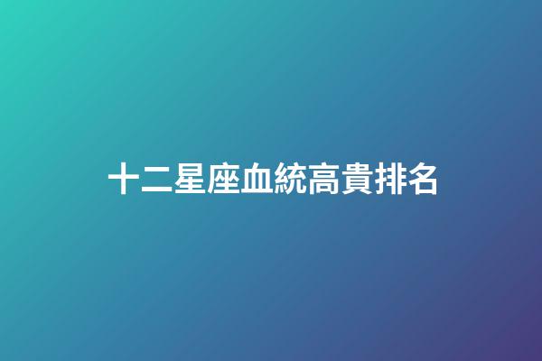 十二星座血統高貴排名-第1張-星座運勢-玄機派