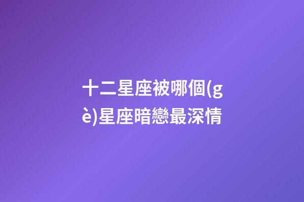 十二星座被哪個(gè)星座暗戀最深情-第1張-星座運(yùn)勢(shì)-玄機(jī)派