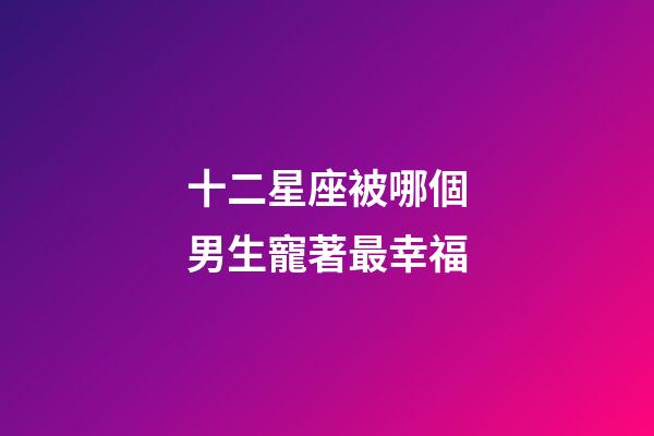 十二星座被哪個男生寵著最幸福-第1張-星座運(yùn)勢-玄機(jī)派