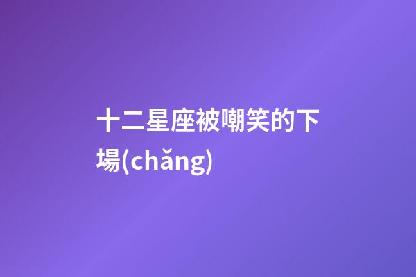 十二星座被嘲笑的下場(chǎng)-第1張-星座運(yùn)勢(shì)-玄機(jī)派