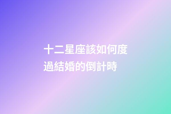 十二星座該如何度過結婚的倒計時-第1張-星座運勢-玄機派