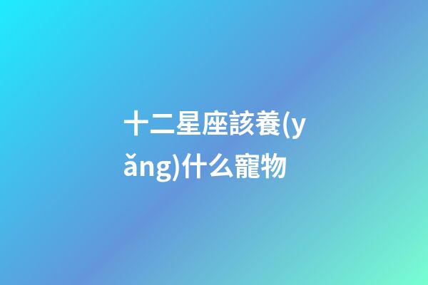 十二星座該養(yǎng)什么寵物-第1張-星座運勢-玄機派