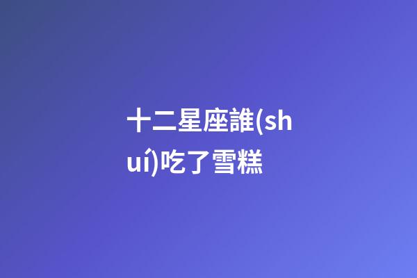 十二星座誰(shuí)吃了雪糕