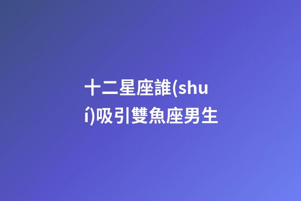十二星座誰(shuí)吸引雙魚座男生-第1張-星座運(yùn)勢(shì)-玄機(jī)派