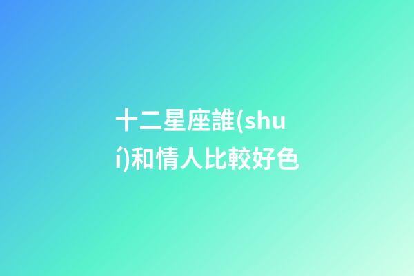 十二星座誰(shuí)和情人比較好色