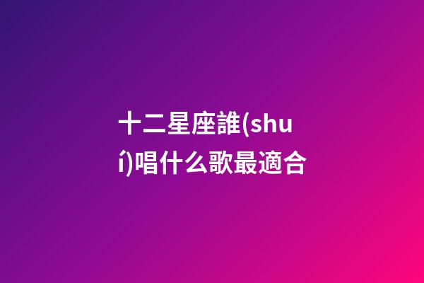 十二星座誰(shuí)唱什么歌最適合-第1張-星座運(yùn)勢(shì)-玄機(jī)派