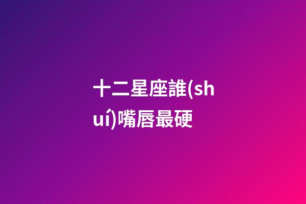 十二星座誰(shuí)嘴唇最硬