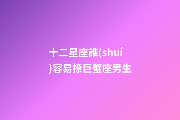 十二星座誰(shuí)容易撩巨蟹座男生-第1張-星座運(yùn)勢(shì)-玄機(jī)派
