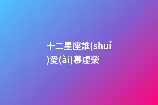 十二星座誰(shuí)愛(ài)慕虛榮