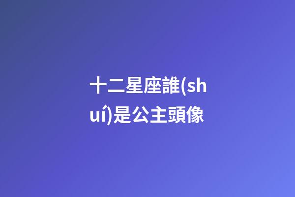十二星座誰(shuí)是公主頭像-第1張-星座運(yùn)勢(shì)-玄機(jī)派