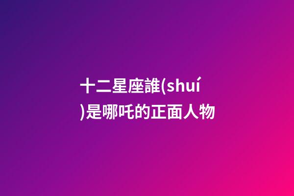 十二星座誰(shuí)是哪吒的正面人物