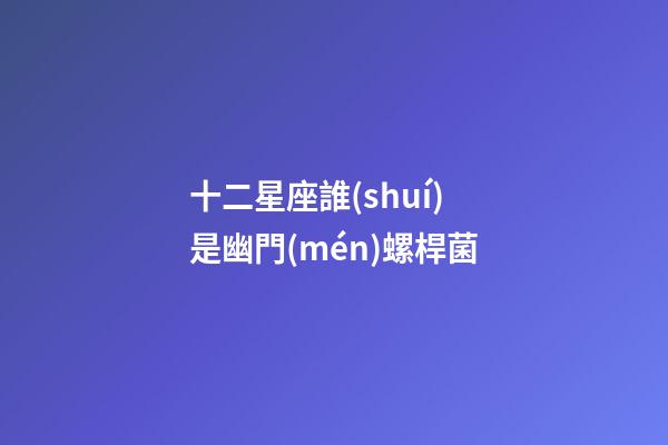 十二星座誰(shuí)是幽門(mén)螺桿菌-第1張-星座運(yùn)勢(shì)-玄機(jī)派