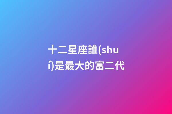 十二星座誰(shuí)是最大的富二代-第1張-星座運(yùn)勢(shì)-玄機(jī)派