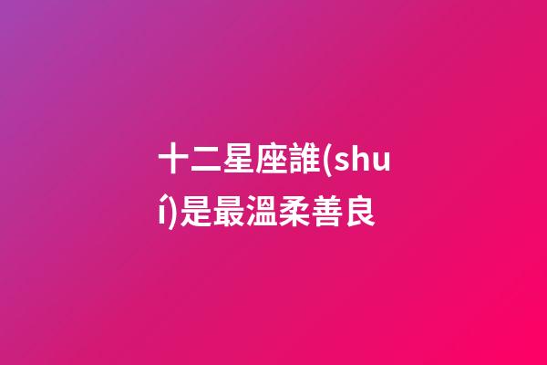 十二星座誰(shuí)是最溫柔善良-第1張-星座運(yùn)勢(shì)-玄機(jī)派