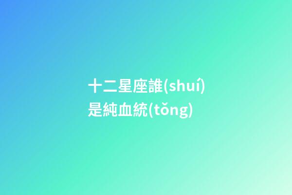 十二星座誰(shuí)是純血統(tǒng)-第1張-星座運(yùn)勢(shì)-玄機(jī)派