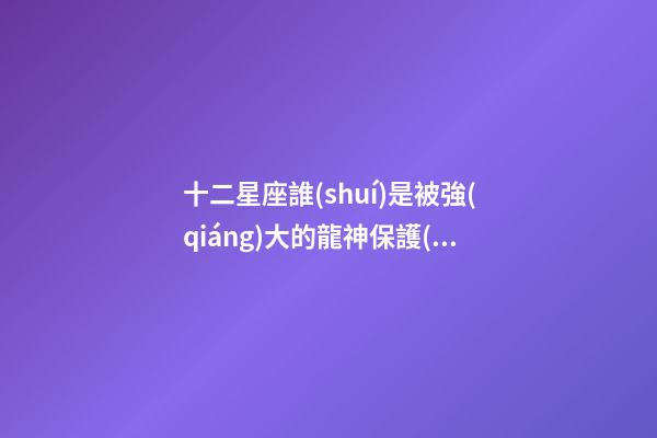 十二星座誰(shuí)是被強(qiáng)大的龍神保護(hù)-第1張-星座運(yùn)勢(shì)-玄機(jī)派