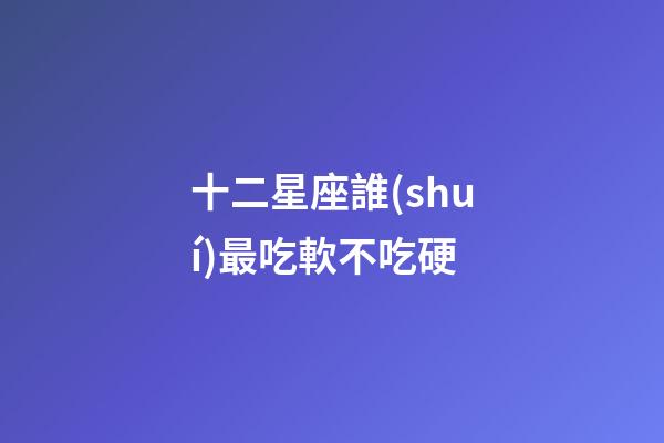 十二星座誰(shuí)最吃軟不吃硬-第1張-星座運(yùn)勢(shì)-玄機(jī)派